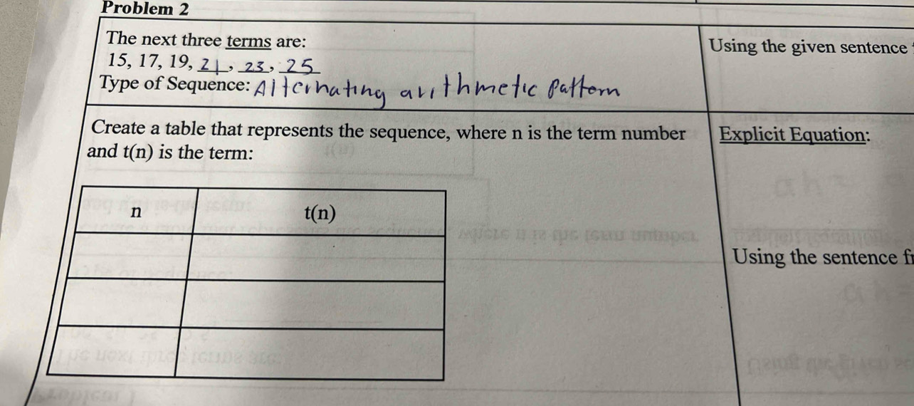 Problem 2
The next three terms are: Using the given sentence
15, 17, 19,
Type of Sequence:
Create a table that represents the sequence, where n is the term number  Explicit Equation:
and t(n) is the term:
Using the sentence fr