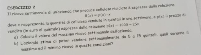 Il ricavo settimanale di un'azienda che produce cellulosa riciclata è espresso dalla relazione
R(x)=p(x)· x
dove x rappresenta la quantità di cellulosa venduta in quintali in una settimana, e p(x) il prezzo di
vendita (in euro al quintale) espresso dalla relazione p(x)=1000-25x. 
a) Calcola il valore del massimo ricavo settimanale dellazienda.
b) L'azienda stima di poter vendere settimanalmente da 5 a 15 quintali: qualí saranno il
massimo ed il minimo ricavo in queste condizioni?