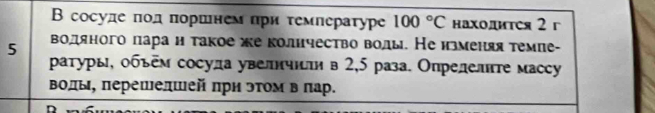 Β сосуле πодπоршнем πри τемпературе 100°C находитея 2 г 
5 водяного ларан такое же колнчество волы. Неизменяя темие- 
ρатуры, объем сосула увелнчнτи в 2,5 раза. Опрелелнτе массy 
Βолы, πерешелшей πри эτом в πар.