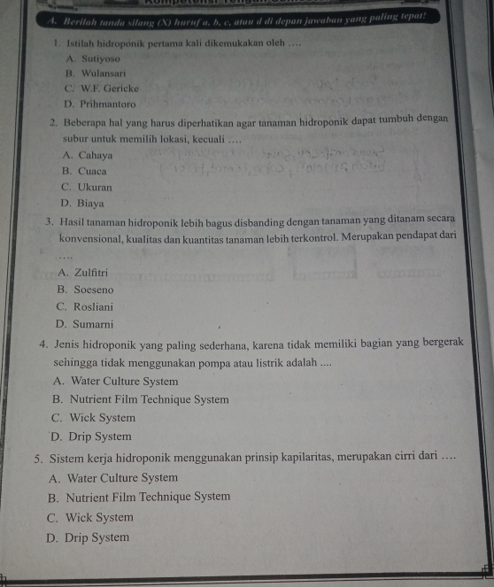 Berilah tanda silang (X) huruf a. b. c. atau d di depan jawaban yang paling tepat!
1. Istilah hidroponik pertama kali dikemukakan oleh …
A. Sutiyoso
B. Wulansari
C. W.F. Gericke
D. Prihmantoro
2. Beberapa hal yang harus diperhatikan agar tanaman hidroponik dapat tumbuh dengan
subur untuk memilih lokasi, kecuali …
A. Cahaya
B. Cuaca
C. Ukuran
D. Biaya
3. Hasil tanaman hidroponik lebih bagus disbanding dengan tanaman yang ditanam secara
konvensional, kualitas dan kuantitas tanaman lebih terkontrol. Merupakan pendapat dari
A. Zulfitri
B. Soeseno
C. Rosliani
D. Sumarni
4. Jenis hidroponik yang paling sederhana, karena tidak memiliki bagian yang bergerak
sehingga tidak menggunakan pompa atau listrik adalah ....
A. Water Culture System
B. Nutrient Film Technique System
C. Wick System
D. Drip System
5. Sistem kerja hidroponik menggunakan prinsip kapilaritas, merupakan cirri dari ….
A. Water Culture System
B. Nutrient Film Technique System
C. Wick System
D. Drip System