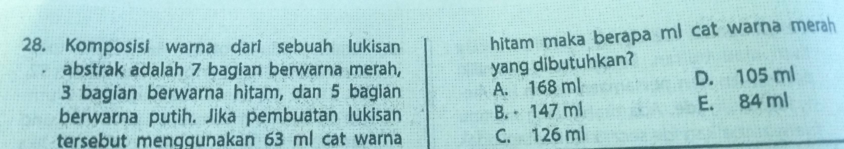 Komposisi warna dari sebuah lukisan
hitam maka berapa ml cat warna merah
abstrak adalah 7 bagian berwarna merah,
yang dibutuhkan?
3 bagian berwarna hitam, dan 5 bagian D. 105 ml
A. 168 ml
berwarna putih. Jika pembuatan lukisan E. 84 ml
B. 147 ml
tersebut menggunakan 63 ml cat warna
C. 126 ml