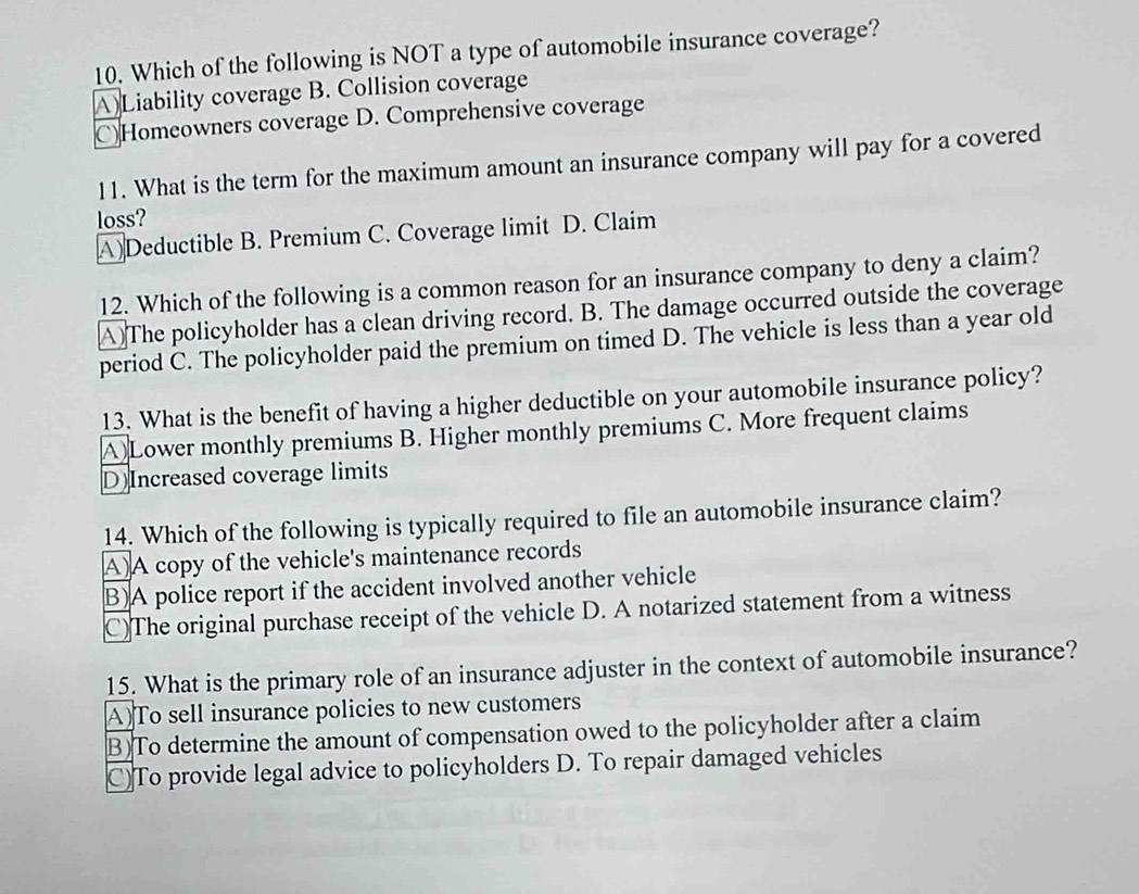 Which of the following is NOT a type of automobile insurance coverage?
A)Liability coverage B. Collision coverage
C)Homeowners coverage D. Comprehensive coverage
11. What is the term for the maximum amount an insurance company will pay for a covered
loss?
A) Deductible B. Premium C. Coverage limit D. Claim
12. Which of the following is a common reason for an insurance company to deny a claim?
A)The policyholder has a clean driving record. B. The damage occurred outside the coverage
period C. The policyholder paid the premium on timed D. The vehicle is less than a year old
13. What is the benefit of having a higher deductible on your automobile insurance policy?
A)Lower monthly premiums B. Higher monthly premiums C. More frequent claims
D)Increased coverage limits
14. Which of the following is typically required to file an automobile insurance claim?
A)A copy of the vehicle's maintenance records
B)A police report if the accident involved another vehicle
C)The original purchase receipt of the vehicle D. A notarized statement from a witness
15. What is the primary role of an insurance adjuster in the context of automobile insurance?
A)To sell insurance policies to new customers
B)To determine the amount of compensation owed to the policyholder after a claim
C)To provide legal advice to policyholders D. To repair damaged vehicles