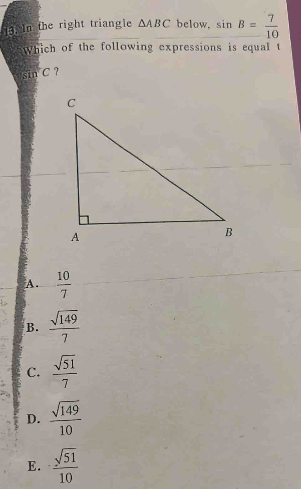 In the right triangle △ ABC below, sin B= 7/10 
Which of the following expressions is equal t
sin C ?
A.  10/7 
B.  sqrt(149)/7 
C.  sqrt(51)/7 
D.  sqrt(149)/10 
E.  sqrt(51)/10 