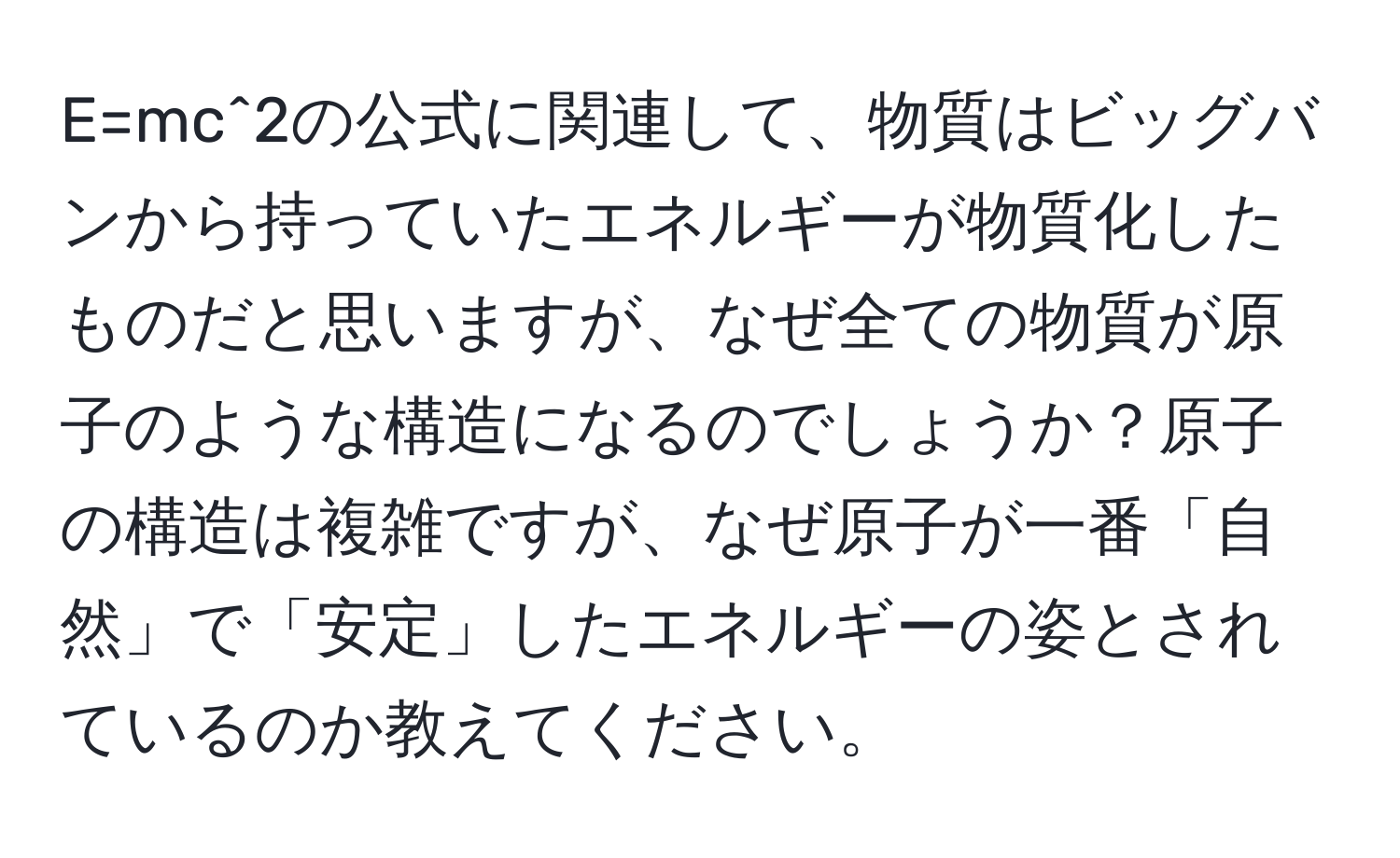 E=mc^2の公式に関連して、物質はビッグバンから持っていたエネルギーが物質化したものだと思いますが、なぜ全ての物質が原子のような構造になるのでしょうか？原子の構造は複雑ですが、なぜ原子が一番「自然」で「安定」したエネルギーの姿とされているのか教えてください。