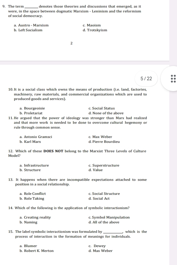 The term _denotes those theories and discussions that emerged, as it
were, in the space between dogmatic Marxism - Leninism and the reformism
of social democracy.
a. Austro - Marxism c. Maoism
b. Left Socialism d. Trotskyism
2
5 / 22
10. It is a social class which owns the means of production (i.e. land, factories,
machinery, raw materials, and commercial organizations which are used to
produced goods and services).
a. Bourgeoisie c. Social Status
b. Proletariat d. None of the above
11.He argued that the power of ideology was stronger than Marx had realized
and that more work is needed to be done to overcome cultural hegemony or
rule through common sense.
a. Antonio Gramsci c. Max Weber
b. Karl Marx d. Pierre Bourdieu
12. Which of these DOES NOT belong to the Marxist Three Levels of Culture
Model?
a. Infrastructure c. Superstructure
b. Structure d. Value
13. It happens when there are incompatible expectations attached to some
position in a social relationship.
a. Role Conflict c. Social Structure
b. Role Taking d. Social Act
14. Which of the following is the application of symbolic interactionism?
a. Creating reality c. Symbol Manipulation
b. Naming d. All of the above
15. The label symbolic interactionism was formulated by _which is the
process of interaction in the formation of meanings for individuals.
a. Blumer c. Dewey
b. Robert K. Merton d. Max Weber