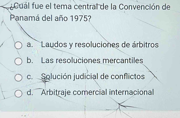 ¿Cuál fue el tema central de la Convención de
Panamá del año 1975?
a. Laudos y resoluciones de árbitros
b. Las resoluciones mercantiles
c. Solución judicial de conflictos
d. Arbitraje comercial internacional