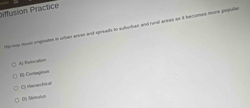 Diffusion Practice
Hip-hop music originates in urban areas and spreads to suburban and rural areas as it becomes more popular
A) Relocation
B) Contagious
C) Hierarchical
D) Stimulus
