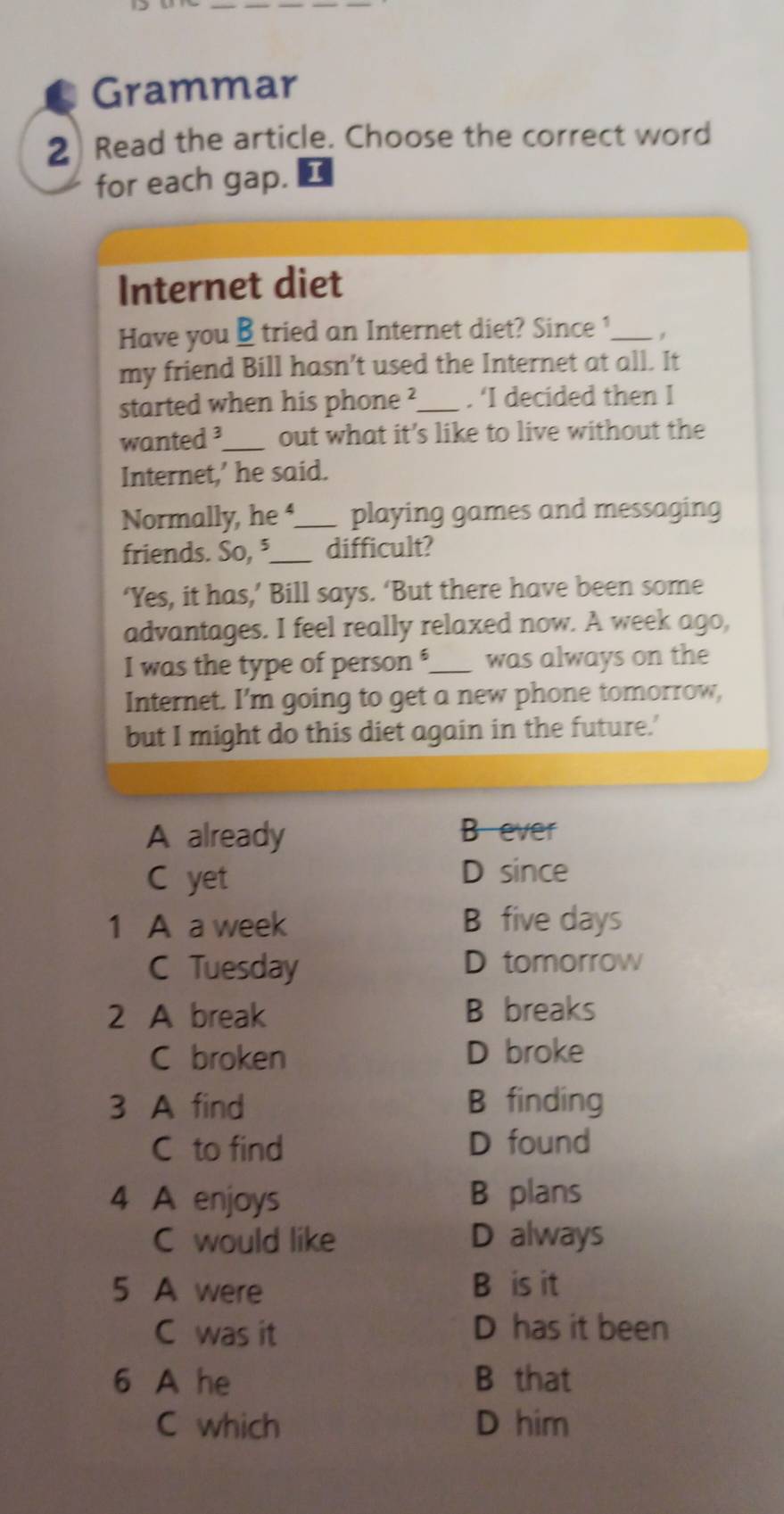 Grammar
2 Read the article. Choose the correct word
for each gap.
Internet diet
Have you B tried an Internet diet? Since ?_ ,
my friend Bill hasn’t used the Internet at all. It
started when his phone ?_ . ‘I decided then I
wanted ³_ out what it's like to live without the
Internet,’ he said.
Normally, he _playing games and messaging
friends. So, ⁵_ difficult?
‘Yes, it has,’ Bill says. ‘But there have been some
advantages. I feel really relaxed now. A week ago,
I was the type of person '_ was always on the
Internet. I'm going to get a new phone tomorrow,
but I might do this diet again in the future.'
A already B ever
C yet
D since
1 A a week B five days
C Tuesday D tomorrow
2 A break B breaks
C broken D broke
3 A find B finding
C to find D found
4 A enjoys B plans
C would like D always
5 A were B is it
C was it D has it been
6 A he B that
C which D him