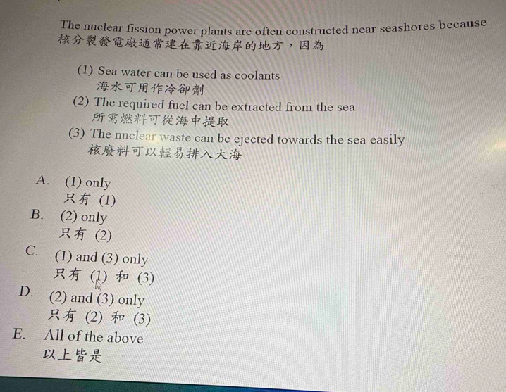 The nuclear fission power plants are often constructed near seashores because
，
(1) Sea water can be used as coolants

(2) The required fuel can be extracted from the sea

(3) The nuclear waste can be ejected towards the sea easily

A. (1) only
(1)
B. (2) only
(2)
C. (1) and (3) only
(1) (3)
D. (2) and (3) only
(2) (3)
E. All of the above