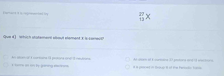 Element X is represented by
27
13
Que 4) Which statement about element X is correct?
An atorn of X contains 13 protons and 13 neutrons An atom of X contains 27 protons and 13 electrons.
X forms an ion by gaining electrons. X is placed in Group III of the Periodic Table.