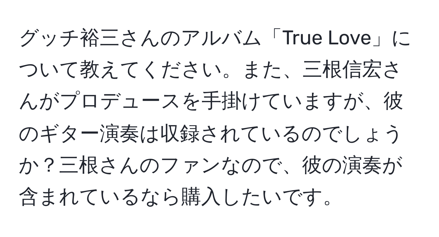 グッチ裕三さんのアルバム「True Love」について教えてください。また、三根信宏さんがプロデュースを手掛けていますが、彼のギター演奏は収録されているのでしょうか？三根さんのファンなので、彼の演奏が含まれているなら購入したいです。