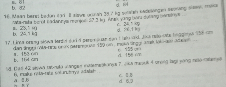 a. 81
b. 82 d. 84
16. Mean berat badan dari 8 siswa adalah 38,7 kg setelan kedatangan seorang siswa, maka
rata-rata berat badannya menjadi 37,3 kg. Anak yang baru datang beratnya …..
a. 23,1 kg c. 24,1 kg
b. 24,1 kg d. 26,1 kg
17. Lima orang siswa terdiri dari 4 perempuan dan 1 laki-laki. Jika rata-rata tingginya 158 cm
dan tinggi rata-rata anak perempuan 159 cm , maka tinggi anak laki-laki adalah ...
a. 153 cm c. 155 cm
b. 154 cm d. 156 cm
18. Dari 42 siswa rat-rata ulangan matematikanya 7. Jika masuk 4 orang lagi yang rata-ralanya
6, maka rata-rata seluruhnya adalah ...
a. 6, 6 c. 6, 8
h 6 7 d. 6, 9