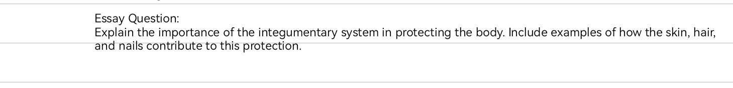 Essay Question: 
Explain the importance of the integumentary system in protecting the body. Include examples of how the skin, hair, 
and nails contribute to this protection.