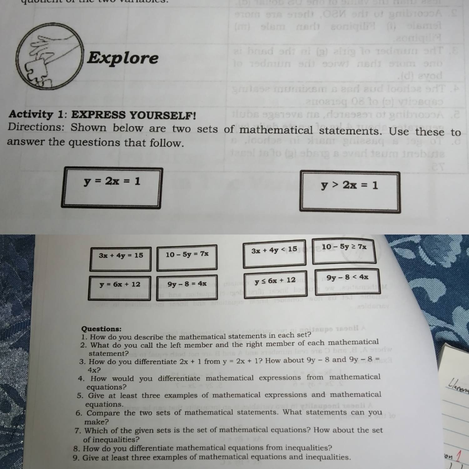 Explore 
Activity 1: EXPRESS YOURSELF! 
Directions: Shown below are two sets of mathematical statements. Use these to 
answer the questions that follow.
y=2x=1
y>2x=1
3x+4y=15 10-5y=7x
3x+4y<15</tex> 10-5y≥ 7x
y=6x+12 9y-8=4x
y≤ 6x+12 9y-8<4x</tex> 
Questions: 
1. How do you describe the mathematical statements in each set? 
2. What do you call the left member and the right member of each mathematical 
statement? 
3. How do you differentiate 2x+1 from y=2x+1 ? How about 9y-8 and 9y-8=
4x ? 
4. How would you differentiate mathematical expressions from mathematical 
equations? 
5. Give at least three examples of mathematical expressions and mathematical 
equations. 
6. Compare the two sets of mathematical statements. What statements can you 
make? 
7. Which of the given sets is the set of mathematical equations? How about the set 
of inequalities? 
8. How do you differentiate mathematical equations from inequalities? 
9. Give at least three examples of mathematical equations and inequalities.