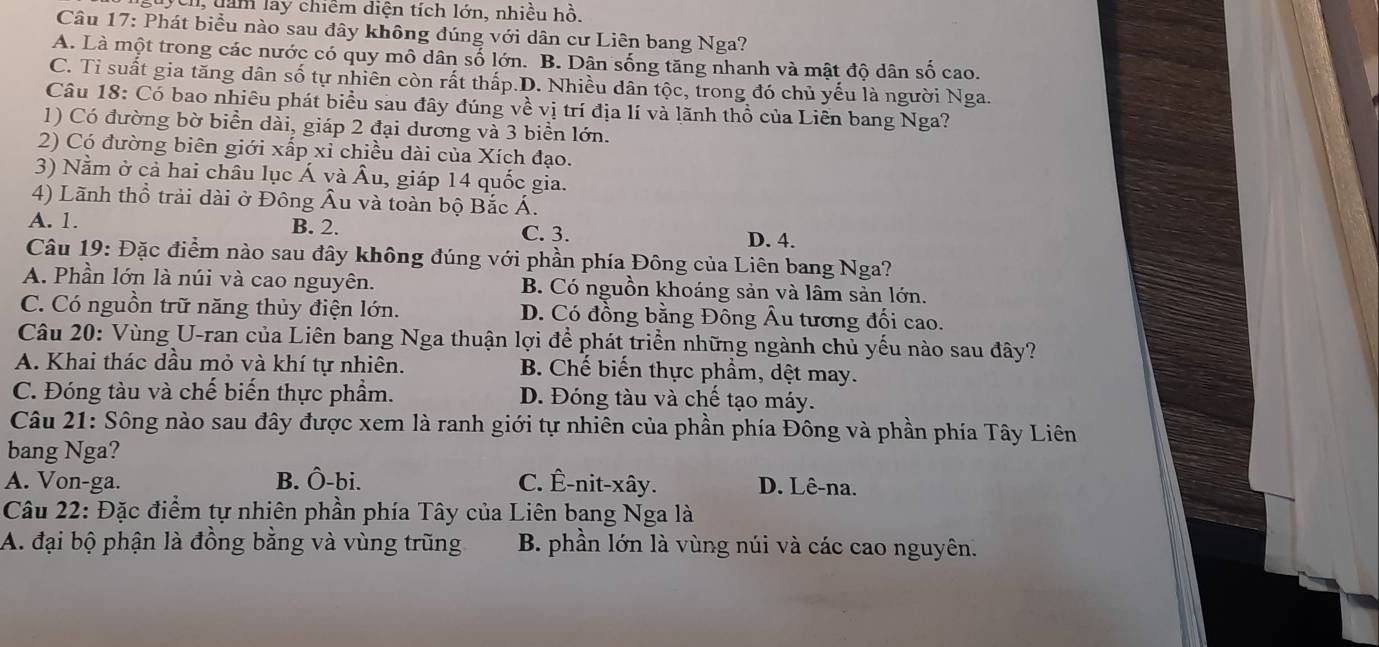 Ch, dam lay chiêm diện tích lớn, nhiều hồ,
Câu 17: Phát biểu nào sau đây không đúng với dân cư Liên bang Nga?
A. Là một trong các nước có quy mô dân số lớn. B. Dân sống tăng nhanh và mật độ dân số cao.
C. Tỉ suất gia tăng dân số tự nhiên còn rất thấp.D. Nhiều dân tộc, trong đó chủ yếu là người Nga.
Câu 18: Có bao nhiêu phát biểu sau đây đúng về vị trí địa lí và lãnh thổ của Liên bang Nga?
1) Có đường bờ biển dài, giáp 2 đại dương và 3 biển lớn.
2) Có đường biên giới xấp xỉ chiều dài của Xích đạo.
3) Nằm ở cả hai châu lục Á và Âu, giáp 14 quốc gia.
4) Lãnh thổ trải dài ở Đông Âu và toàn bộ Bắc Á.
A. 1. B. 2. C. 3. D. 4.
Câu 19: Đặc điểm nào sau đây không đúng với phần phía Đông của Liên bang Nga?
A. Phần lớn là núi và cao nguyên. B. Có nguồn khoáng sản và lâm sản lớn.
C. Có nguồn trữ năng thủy điện lớn. D. Có đồng bằng Đông Âu tương đối cao.
Câu 20: Vùng U-ran của Liên bang Nga thuận lợi để phát triển những ngành chủ yếu nào sau đây?
A. Khai thác dầu mỏ và khí tự nhiên. B. Chế biến thực phẩm, dệt may.
C. Đóng tàu và chế biến thực phẩm. D. Đóng tàu và chế tạo máy.
Câu 21: Sông nào sau đây được xem là ranh giới tự nhiên của phần phía Đông và phần phía Tây Liên
bang Nga?
A. Von-ga. B. Ô-bi. C. Ê-nit-xây. D. Lê-na.
Câu 22: Đặc điểm tự nhiên phần phía Tây của Liên bang Nga là
A. đại bộ phận là đồng bằng và vùng trũng B. phần lớn là vùng núi và các cao nguyên.