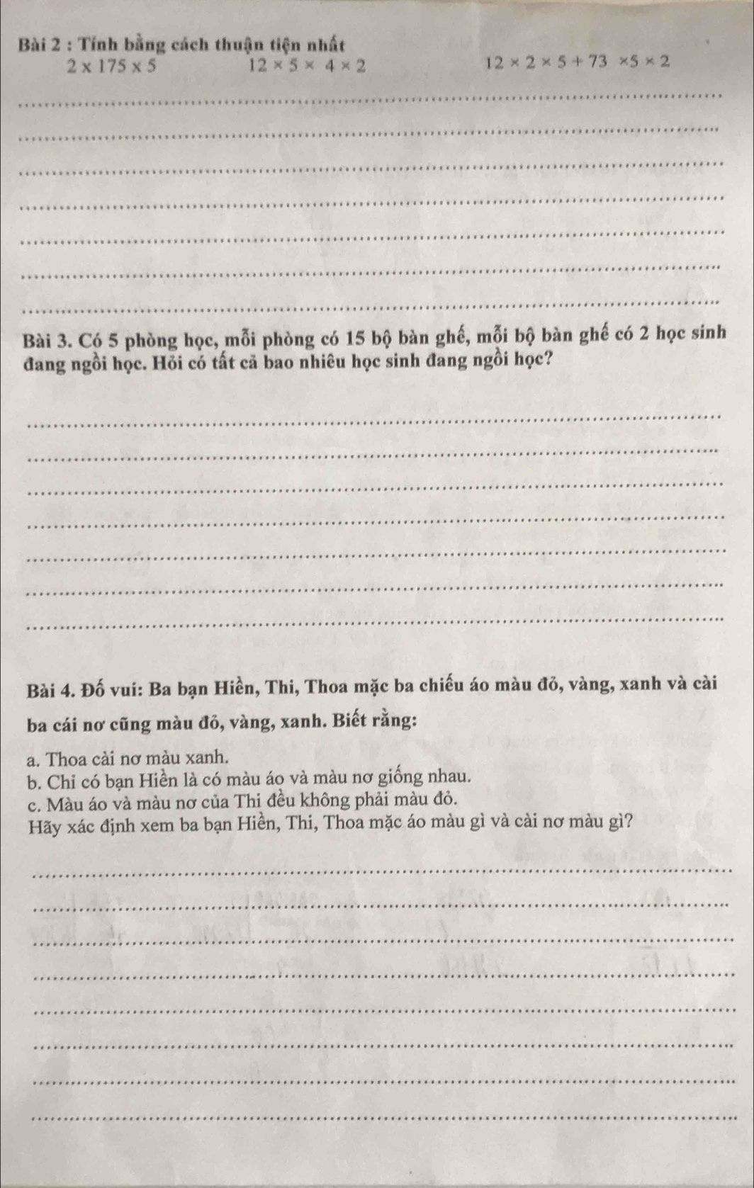 Tính bằng cách thuận tiện nhất
2* 175* 5
12* 5* 4* 2
12* 2* 5+73* 5* 2
_ 
_ 
_ 
_ 
_ 
_ 
_ 
Bài 3. Có 5 phòng học, mỗi phòng có 15 bộ bàn ghế, mỗi bộ bàn ghế có 2 học sinh 
đang ngồi học. Hỏi có tất cả bao nhiêu học sinh đang ngồi học? 
_ 
_ 
_ 
_ 
_ 
_ 
_ 
Bài 4. Đố vui: Ba bạn Hiền, Thi, Thoa mặc ba chiếu áo màu đỏ, vàng, xanh và cài 
ba cái nơ cũng màu đỏ, vàng, xanh. Biết rằng: 
a. Thoa cài nơ màu xanh. 
b. Chỉ có bạn Hiền là có màu áo và màu nơ giống nhau. 
c. Màu áo và màu nơ của Thi đều không phải màu đỏ. 
Hãy xác định xem ba bạn Hiền, Thi, Thoa mặc áo màu gì và cài nơ màu gì? 
_ 
_ 
_ 
_ 
_ 
_ 
_ 
_