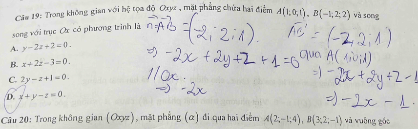 Trong không gian với hệ tọa độ Oxyz , mặt phẳng chứa hai điểm
song với trục Ox có phương trình là A(1;0;1), B(-1;2;2) và song
A. y-2z+2=0.
B. x+2z-3=0.
C. 2y-z+1=0.
D. x+y-z=0. 
Câu 20: Trong không gian (Ox) vz ) , mặt phẳng (α) đi qua hai điềm A(2;-1;4), B(3;2;-1) và vuông góc