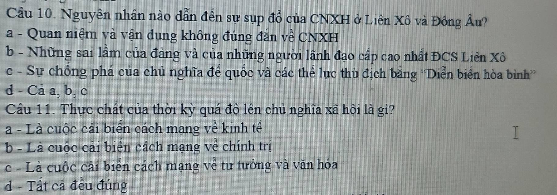 Nguyên nhân nào dẫn đến sự sụp đổ của CNXH ở Liên Xô và Đông Âu?
a - Quan niệm và vận dụng không đúng đắn về CNXH
b - Những sai lầm của đảng và của những người lãnh đạo cấp cao nhất ĐCS Liên Xô
c - Sự chồng phá của chủ nghĩa để quốc và các thể lực thù địch bằng “Diễn biển hòa bình
d - Cả a, b, c
Câu 11. Thực chất của thời kỳ quá độ lên chủ nghĩa xã hội là gi?
a - Là cuộc cải biến cách mạng về kinh tế
b - Là cuộc cải biển cách mạng về chính trị
c - Là cuộc cải biển cách mạng về tư tưởng và văn hóa
d - Tất cả đều đúng