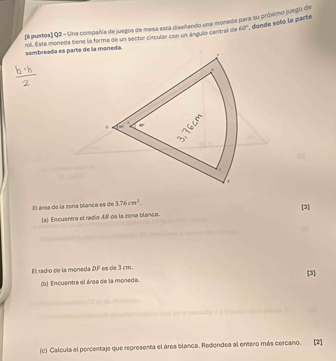 [8 puntos] Q2 - Una compañía de juegos de mesa está diseñando una moneda para su próximo juego de 
rol. Esta moneda tiene la forma de un sector circular con un ángulo central de 60°, , donde solo la parte 
sombreada es parte de la moneda. 
B 
A 
。 60° 60°
C 
E 
El área de la zona blanca es de 3.76cm^2. 
[3] 
(a) Encuentra el radio AB de la zona blanca. 
El radio de la moneda DF es de 3 cm. 
[3] 
(b) Encuentra el área de la moneda. 
(c) Calcula el porcentaje que representa el área blanca. Redondea al entero más cercano. [2]