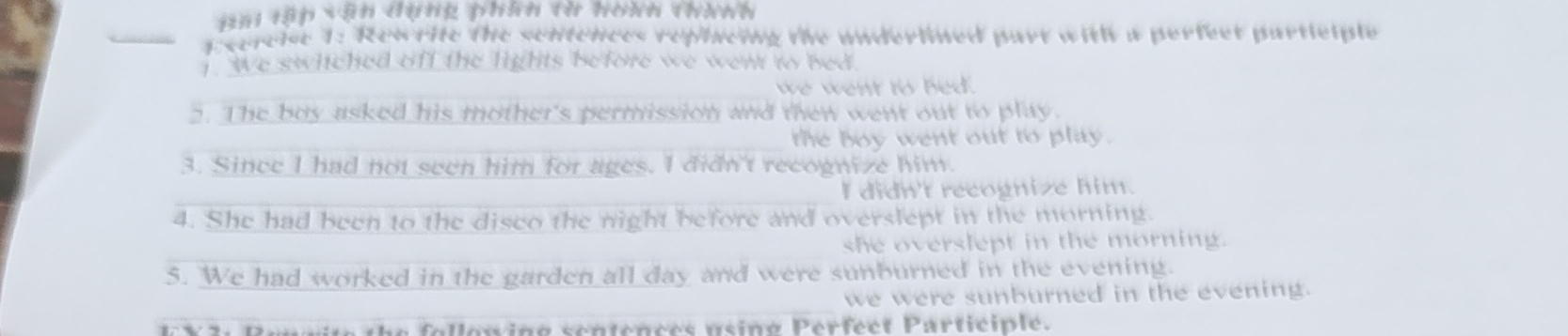 ai tập vận dụng phín tờ hoàn thính
_E xercise 1: Rewrite the sentences replacing the underlined part with a perfect partlciple
We switched off the lights before we went to bed.
_
we went to bed 
2. The boy asked his mother's permission and then went out to play.
_the boy went out to play .
3. Since I had not seen him for ages. I didn't recognize him.
_I didn't recognize him.
4. She had been to the disco the night before and overslept in the morning.
she overslept in the morning.
5. We had worked in the garden all day and were sunburned in the evening.
_we were sunburned in the evening.
E X3: Renvite the followine sentences usino Perfect Participle.