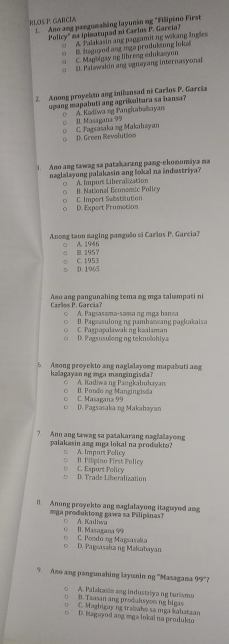 RLOS P. GARCIA
1. Ano ang pangunahing layunin ng "Filipino First
Policy'' na ipinatupad ni Carlos P. Garcia?
A. Palakasin ang paggamit ng wikang Ingles
○ B. Itaguyod ang mga produktong lokal
C. Magbigay ng libreng edukasyon
D. Palawakin ang ugnayang internasyonal
2. Anong proyekto ang inilunsad ni Carlos P. Garcia
upang mapabuti ang agrikultura sa bansa?
○ A. Kadiwa ng Pangkabuhayan
B. Masagana 99
C. Pagsasaka ng Makabayan
D. Green Revolution
3. Ano ang tawag sa patakarang pang-ekonomiya na
naglalayong palakasin ang lokal na industriya?
A. Import Liberalization
B. National Economic Policy
C. Import Substitution
D. Export Promotion
Anong taon naging pangulo si Carlos P. Garcia?
A. 1946
B. 1957
C. 1953
D. 1965
Ano ang pangunahing tema ng mga talumpati ni
Carlos P. Garcia?
A. Pagsasama-sama ng mga bansa
B. Pagsusulong ng pambansang pagkakaisa
C. Pagpapalawak ng kaalaman
D. Pagsusulong ng teknolohiya
6. Anong proyekto ang naglalayong mapabuti ang
kalagayan ng mga mangingisda?
。 A. Kadiwa ng Pangkabuhayan
B. Pondo ng Mangingisda
C. Masagana 99
D. Pagsasaka ng Makabayan
7. Ano ang tawag sa patakarang naglalayong
palakasin ang mga lokal na produkto?
A. Import Policy
B. Filipino First Policy
C. Export Policy
D. Trade Liberalization
8. Anong proyekto ang naglalayong itaguyod ang
mga produktong gawa sa Pilipinas?
○ A. Kadiwa
B. Masagana 99
C. Pondo ng Magsasaka
D. Pagsasaka ng Makabayan
9. Ano ang pangunahing layunin ng "Masagana 99°
A. Palakasin ang industriya ng turismo
B. Taasan ang produksyon ng bigas
C. Magbigay ng trabaho sa mga kabataan
D. Itaguyod ang mga lokal na produkto