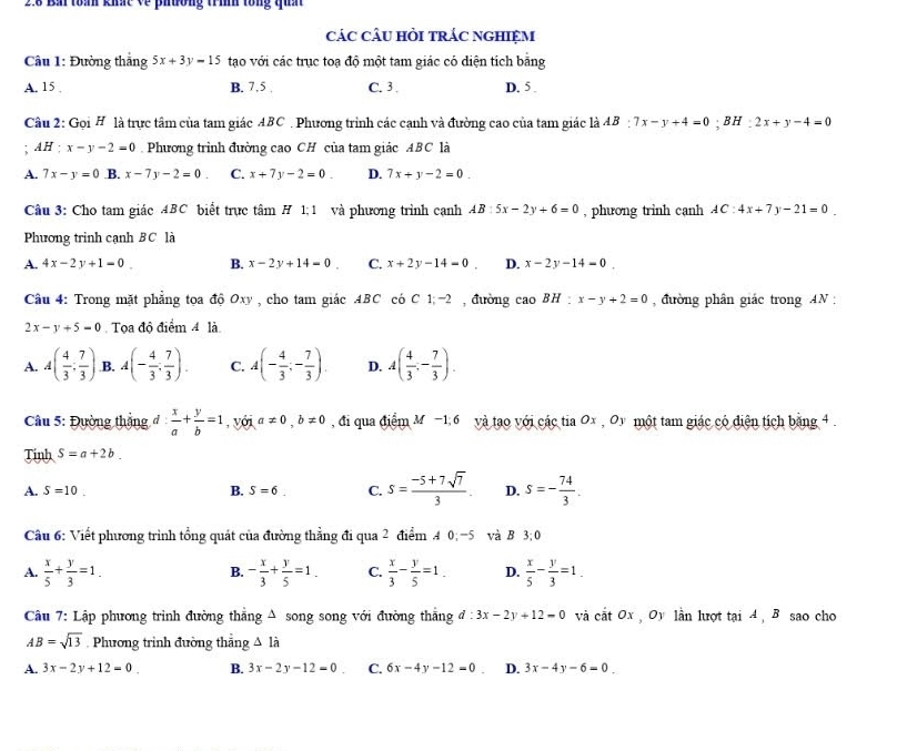 2.8 Bắi toán khất về phường trìh tổng qun
các câu hỏi trác nghiệm
Câu 1: Đường thắng 5x+3y=15 tạao với các trục toạ độ một tam giác có diện tích băng
A. 15 . B. 7.5 . C. 3 . D. 5 .
Câu 2: GoiH là trực tâm của tam giác ABC . Phương trình các cạnh và đường cao của tam giác là AB:7x-y+4=0;BH:2x+y-4=0
AH:x-y-2=0.Phương trình đường cao CH của tam giác ABC là
A. 7x-y=0 .B. x-7y-2=0 C. x+7y-2=0. D. 7x+y-2=0.
Câu 3: Cho tam giác ABC biết trực tâm H 1;1 và phương trình canh AB:5x-2y+6=0 , phương trinh cạnh AC:4x+7y-21=0.
Phương trinh cạnh BC là
A. 4x-2y+1=0 B. x-2y+14=0 C. x+2y-14=0 D. x-2y-14=0.
Câu 4: Trong mặt phẳng tọa đó Oxy , cho tam giác ABC có C1;-2 , đường cao BH : x-y+2=0 đường phân giác trong AN  :
2x-y+5=0 Tọa độ điểm 4 là
A. A( 4/3 ; 7/3 ) B. A(- 4/3 ; 7/3 ). C. A(- 4/3 ;- 7/3 ). D. A( 4/3 ,- 7/3 ).
Câu 5: Đường thắng đ  x/a + y/b =1 ,với a!= 0,b!= 0 , đi qua điểm M −1 6 và tạo với các tia Ox , Oy một tam giác có điện tích bằng 4 .
Tinh S=a+2b.
A. S=10. B. S=6_  C. s= (-5+7sqrt(7))/3 . D. s=- 74/3 .
Câu 6: Viết phương trình tổng quát của đường thẳng đi qua 2 điểm 4 0;-5 và B 3:0
A.  x/5 + y/3 =1. - x/3 + y/5 =1. C.  x/3 - y/5 =1. D.  x/5 - y/3 =1.
B.
Câu 7: Lập phương trình đường thẳng A song song với đường thắng d:3x-2y+12=0 và cắt Ox , Oy lần lượt tại 4 , B sao cho
AB=sqrt(13) Phương trình đường thẳng △ là
A. 3x-2y+12=0 B. 3x-2y-12=0 C. 6x-4y-12=0 D. 3x-4y-6=0