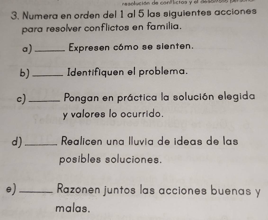 resolución de conflictos y el desa?roló pe 
3. Numera en orden del 1 al 5 las siguientes acciones 
para resolver conflictos en familia. 
a)_ Expresen cómo se sienten. 
b)_ Identifiquen el problema. 
c) _ Pongan en práctica la solución elegida 
y valores lo ocurrido. 
d)_ Realicen una Iluvia de ideas de las 
posibles soluciones. 
e) _Razonen juntos las acciones buenas y 
malas.