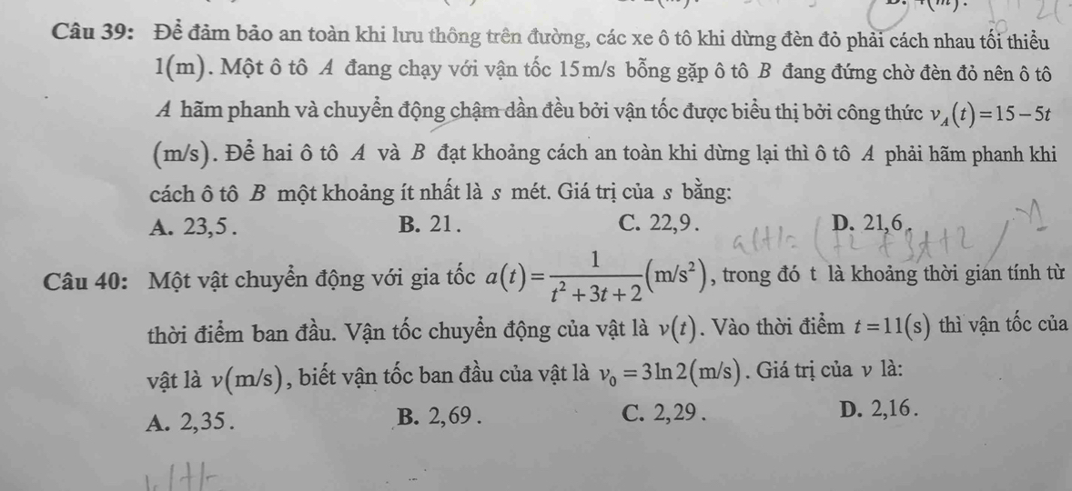 Để đảm bảo an toàn khi lưu thông trên đường, các xe ô tô khi dừng đèn đỏ phải cách nhau tối thiểu
1(m). Một ô tô A đang chạy với vận tốc 15m/s bỗng gặp ô tô B đang đứng chờ đèn đỏ nên ô tô
A hãm phanh và chuyển động chậm dần đều bởi vận tốc được biểu thị bởi công thức v_A(t)=15-5t
(m/s). Để hai ô tô A và B đạt khoảng cách an toàn khi dừng lại thì ô tô A phải hãm phanh khi
cách ô tô B một khoảng ít nhất là s mét. Giá trị của s bằng:
A. 23, 5. B. 21. C. 22, 9. D. 21, 6
Câu 40: Một vật chuyển động với gia tốc a(t)= 1/t^2+3t+2 (m/s^2) , trong đó t là khoảng thời gian tính từ
thời điểm ban đầu. Vận tốc chuyển động của vật là v(t). Vào thời điểm t=11(s) thì vận tốc của
vật là v(m/s) , biết vận tốc ban đầu của vật là v_0=3ln 2(m/s). Giá trị của ν là:
A. 2, 35. B. 2, 69. C. 2, 29. D. 2, 16.