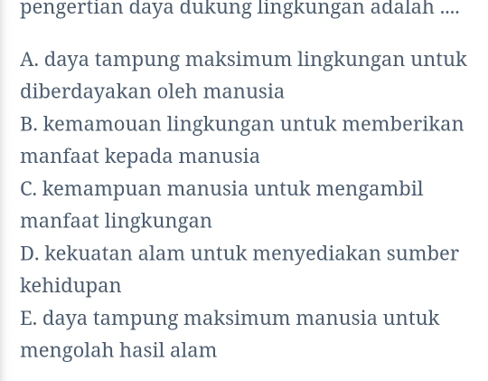 pengertian daya dukung lingkungan adalah ....
A. daya tampung maksimum lingkungan untuk
diberdayakan oleh manusia
B. kemamouan lingkungan untuk memberikan
manfaat kepada manusia
C. kemampuan manusia untuk mengambil
manfaat lingkungan
D. kekuatan alam untuk menyediakan sumber
kehidupan
E. daya tampung maksimum manusia untuk
mengolah hasil alam