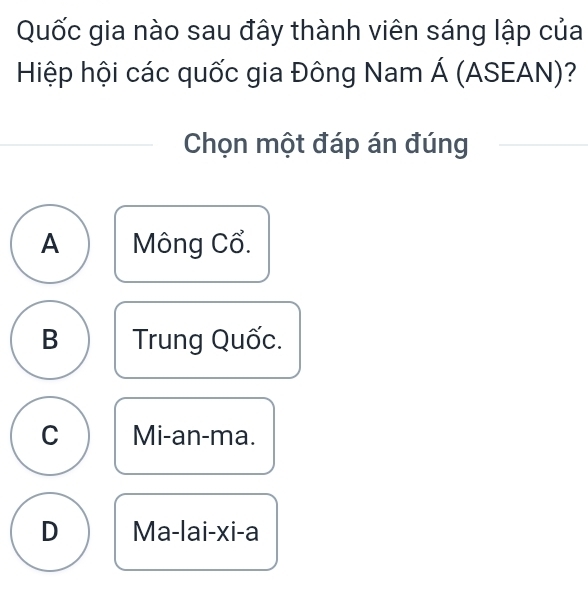 Quốc gia nào sau đây thành viên sáng lập của
Hiệp hội các quốc gia Đông Nam Á (ASEAN)?
Chọn một đáp án đúng
A Mông Cổ.
B Trung Quốc.
C Mi-an-ma.
D Ma-lai-xi-a