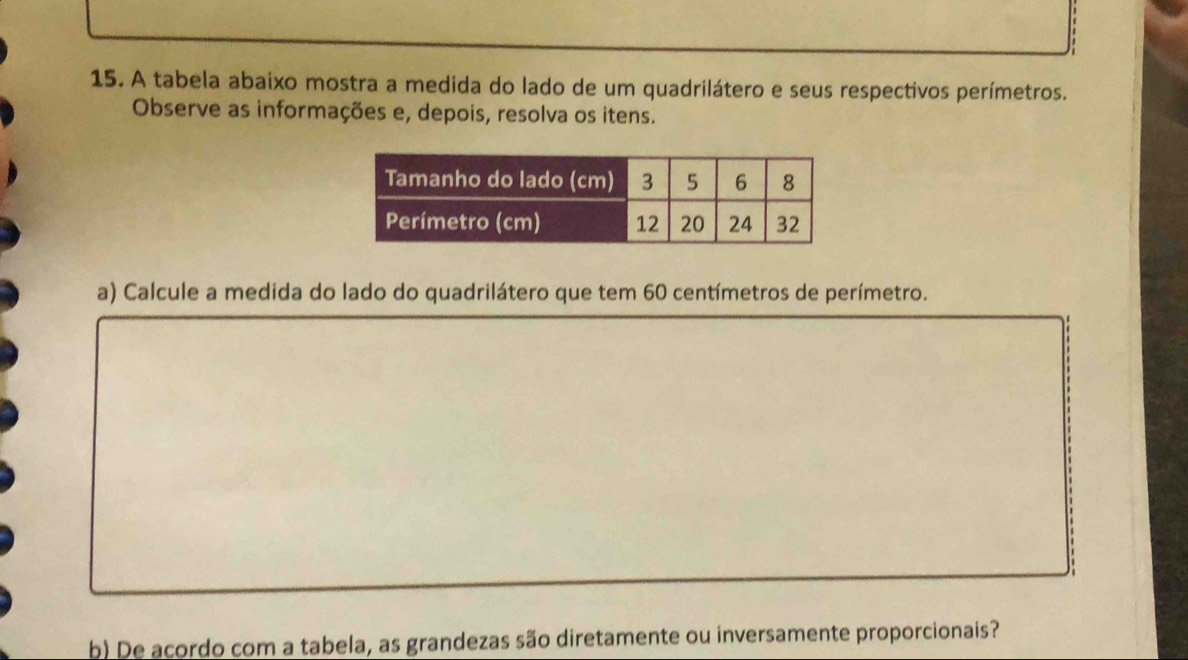 A tabela abaixo mostra a medida do lado de um quadrilátero e seus respectivos perímetros. 
Observe as informações e, depois, resolva os itens. 
a) Calcule a medida do lado do quadrilátero que tem 60 centímetros de perímetro. 
b) De acordo com a tabela, as grandezas são diretamente ou inversamente proporcionais?