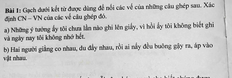 Gạch dưới kết từ được dùng để nối các vế của những câu ghép sau. Xác 
định CN - VN của các vế câu ghép đó. 
a) Những ý tưởng ấy tôi chưa lần nào ghi lên giấy, vì hồi ấy tôi không biết ghi 
và ngày nay tôi không nhớ hết. 
b) Hai người giằng co nhau, du đầy nhau, rồi ai nấy đều buông gậy ra, áp vào 
vật nhau.