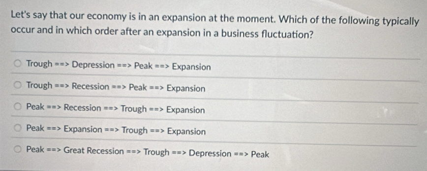 Let's say that our economy is in an expansion at the moment. Which of the following typically
occur and in which order after an expansion in a business fluctuation?
Trough ==> Depression ==> Peak ==> Expansion
Trough ==> Recession ==> Peak ==> Expansion
Peak ==> Recession ==> Trough ==> Expansion
Peak ==> Expansion ==> Trough ==> Expansion
Peak ==> Great Recession ==> Trough ==> Depression ==> Peak