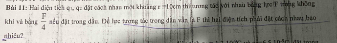 Hai điện tích q1, q2 đặt cách nhau một khoảng r=10cm thì tương tác với nhau bằng lực F trong không 
khí và bằng  F/4  nếu đặt trong dầu. Để lực tượng tác trong dầu vẫn là F thì hai điện tích phải đặt cách nhau bao 
nhiêu? 
đặt trong