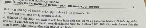 é but tailieuonthi.org 
GROUP: GÓC ÔN THI Đánh Giá tư Duy - Đánh Giá NănG LựC - THPTQG
3
b. Trong tinh bột có liên kết α-1, 4-glycoside và β-1, 6-glycoside. Đ
c. Tinh bột phản ứng với I₂ tạo màu xanh tím.
d. Ethanol có thể được sản xuất từ cellulose hoặc tinh bột. Từ 40 kg gạo chứa (chứa 81% tính bột, phần
còn lại là các chất trơ) có thể lên men đề điều chế được 46 lit ethanol 40°
men là 80%, khổi lượng riêng của cthangl là 9.8 g/mL Biết hiệu suất của quá trình lên