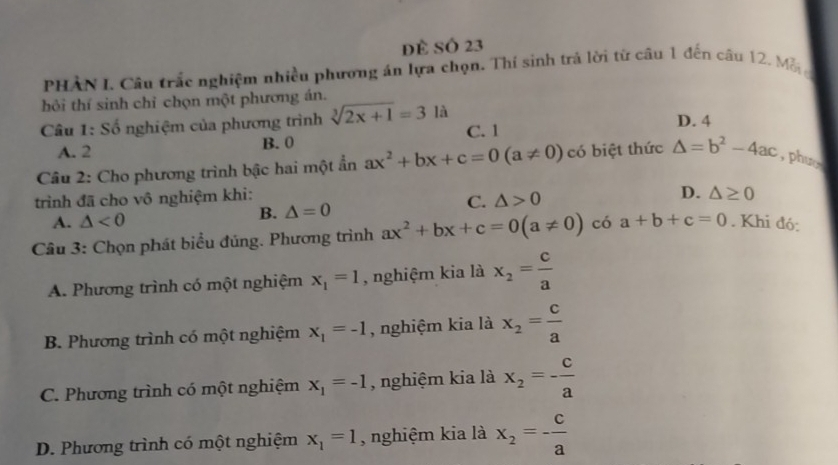 đề Số 23
PHÀN I. Câu trắc nghiệm nhiều phương án lựa chọn. Thí sinh trả lời từ câu 1 đến câu 12. Mỗ
hỏi thí sinh chỉ chọn một phương án.
Câu 1: Số nghiệm của phương trình sqrt[3](2x+1)=31a C. 1 D. 4
A. 2 B. 0
Câu 2: Cho phương trình bậc hai một ẩn ax^2+bx+c=0(a!= 0) có biệt thức △ =b^2-4ac , phư
trình đã cho vô nghiệm khi:
D.
C. △ >0 △ ≥ 0
A. △ <0</tex>
B. △ =0
Câu 3: Chọn phát biểu đúng. Phương trình ax^2+bx+c=0(a!= 0) có a+b+c=0. Khi đó:
A. Phương trình có một nghiệm x_1=1 , nghiệm kia là x_2= c/a 
B. Phương trình có một nghiệm x_1=-1 , nghiệm kia là x_2= c/a 
C. Phương trình có một nghiệm x_1=-1 , nghiệm kia là x_2=- c/a 
D. Phương trình có một nghiệm x_1=1 , nghiệm kia là x_2=- c/a 