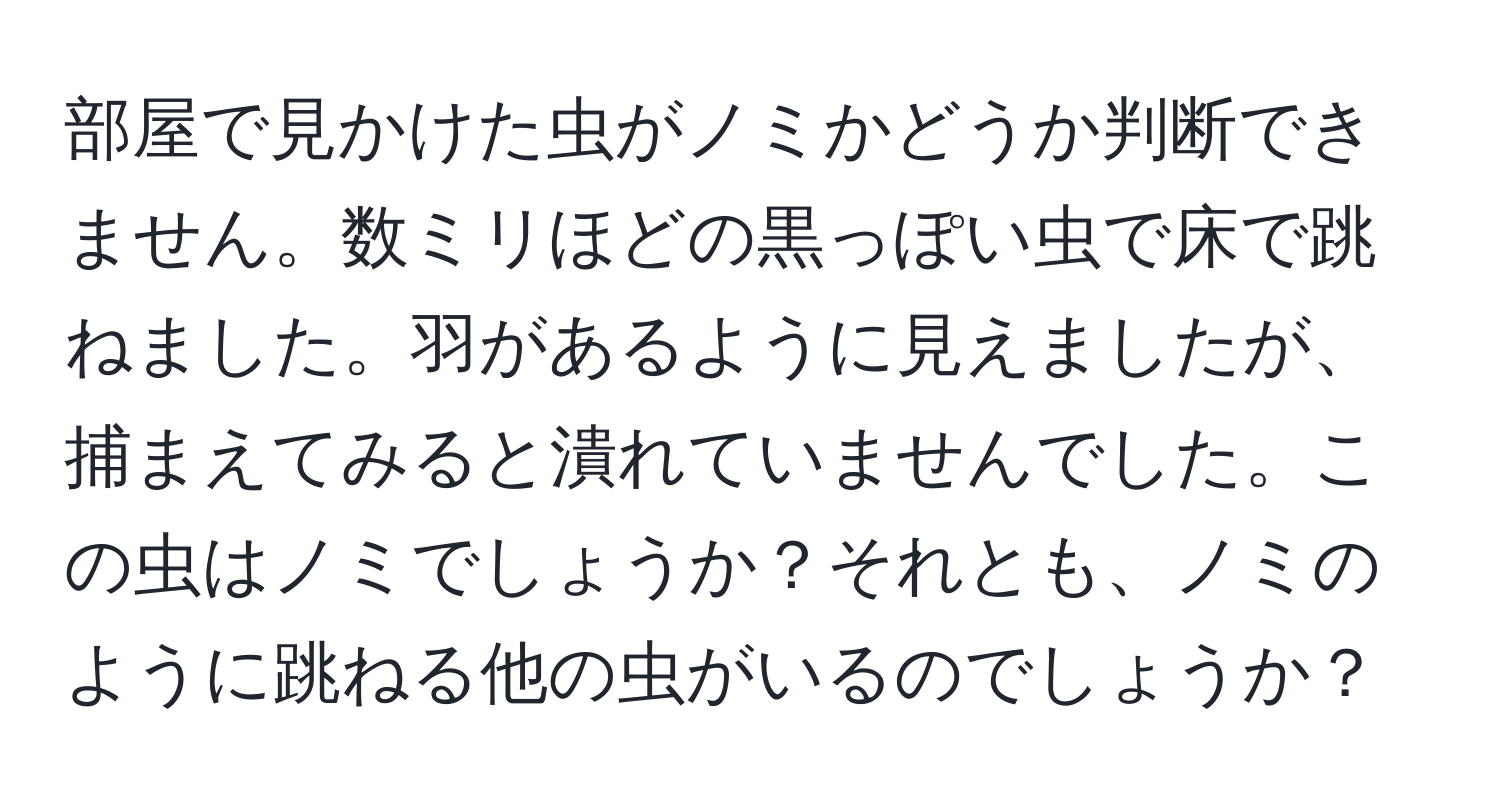 部屋で見かけた虫がノミかどうか判断できません。数ミリほどの黒っぽい虫で床で跳ねました。羽があるように見えましたが、捕まえてみると潰れていませんでした。この虫はノミでしょうか？それとも、ノミのように跳ねる他の虫がいるのでしょうか？