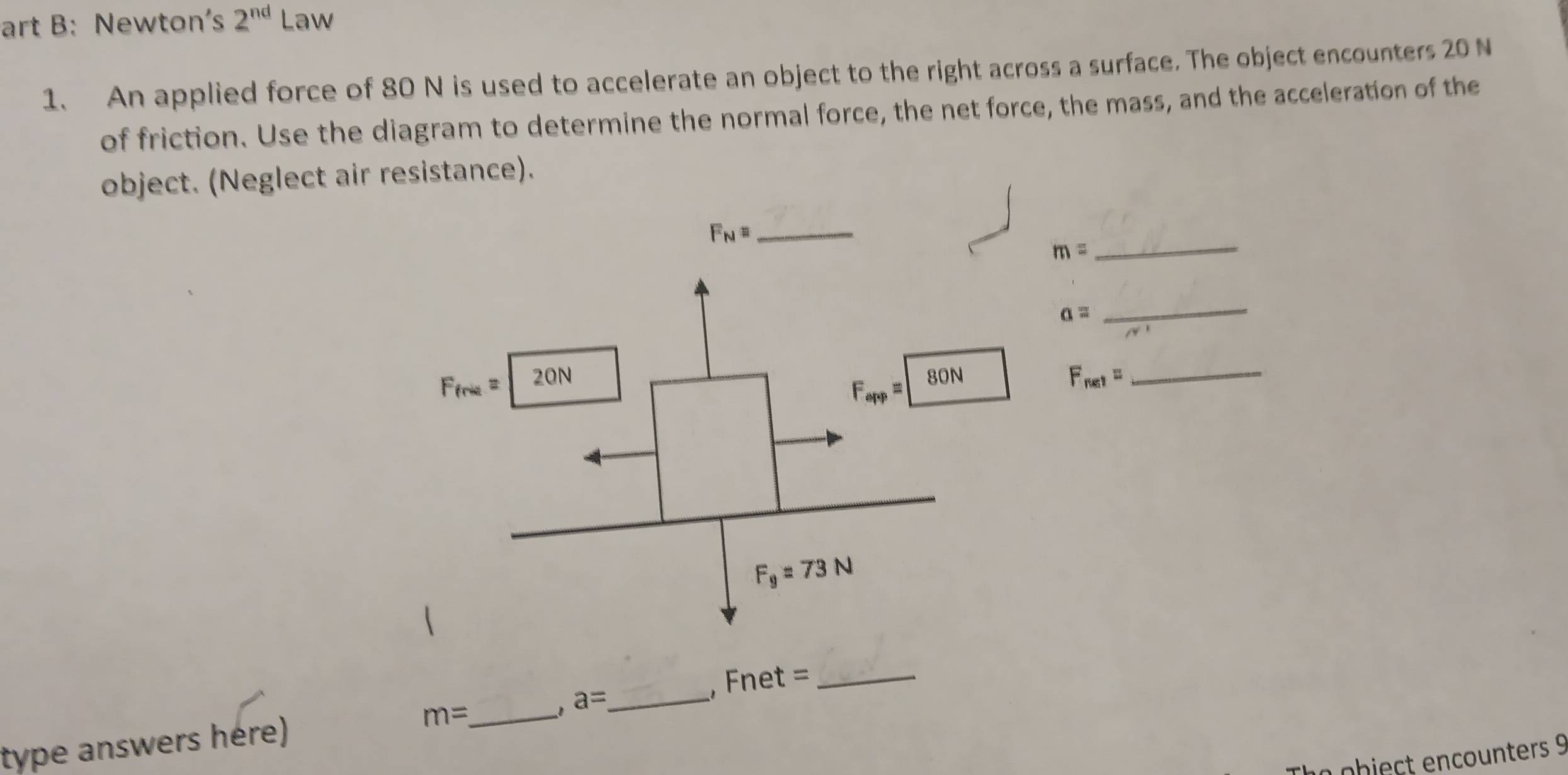 art B: Newton's 2^(nd) Law
1、 An applied force of 80 N is used to accelerate an object to the right across a surface. The object encounters 20 N
of friction. Use the diagram to determine the normal force, the net force, the mass, and the acceleration of the
object. (Neglect air resistance).
_ F_N=
m=
_
a=
_
F_net= _
,Fnet = _
type answers hère) m= _
, a= _
a object encounters 9