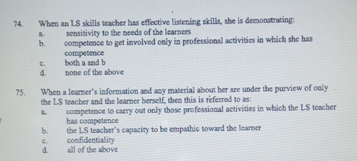 When an LS skills teacher has effective listening skills, she is demonstrating:
a. sensitivity to the needs of the learners
b. competence to get involved only in professional activities in which she has
competence
c. both a and b
d. none of the above
75. When a learner’s information and any material about her are under the purview of only
the LS teacher and the learner herself, then this is referred to as:
a competence to carry out only those professional activities in which the LS teacher
has competence
b. the LS teacher's capacity to be empathic toward the learner
C. confidentiality
d. all of the above