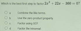 Which is the best first step to factor 2x^2+22x-360=0 ?
a Combine the like terms.
b Use the zero product property.
C Factor using GCF.
d Factor the trinomial