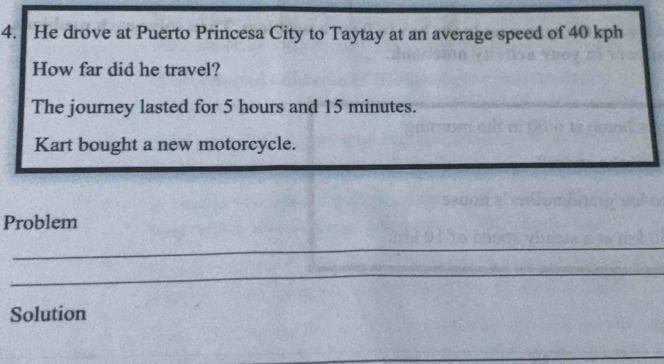 He drove at Puerto Princesa City to Taytay at an average speed of 40 kph
How far did he travel? 
The journey lasted for 5 hours and 15 minutes. 
Kart bought a new motorcycle. 
Problem 
_ 
_ 
Solution