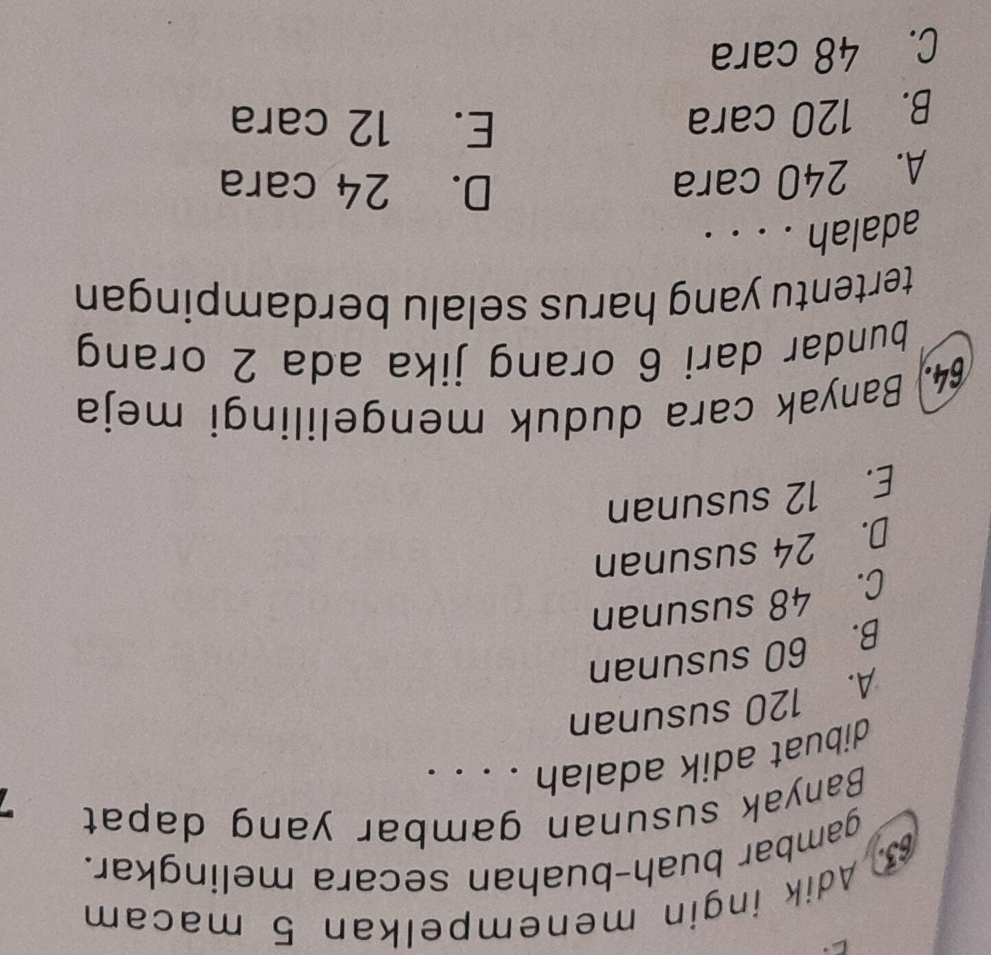 Adik ingin menempelkan 5 macam
gambar buah-buahan secara melingkar.
Banyak susunan gambar yang dapat
dibuat adik adalah . . . .
A. 120 susunan
B. 60 susunan
C. 48 susunan
D. 24 susunan
E. 12 susunan
64. Banyak cara duduk mengelilingi meja
bundar dari 6 orang jika ada 2 orang
tertentu yang harus selalu berdampingan
adalah . . . .
A. 240 cara
D. 24 cara
B. 120 cara
E. 12 cara
C. 48 cara