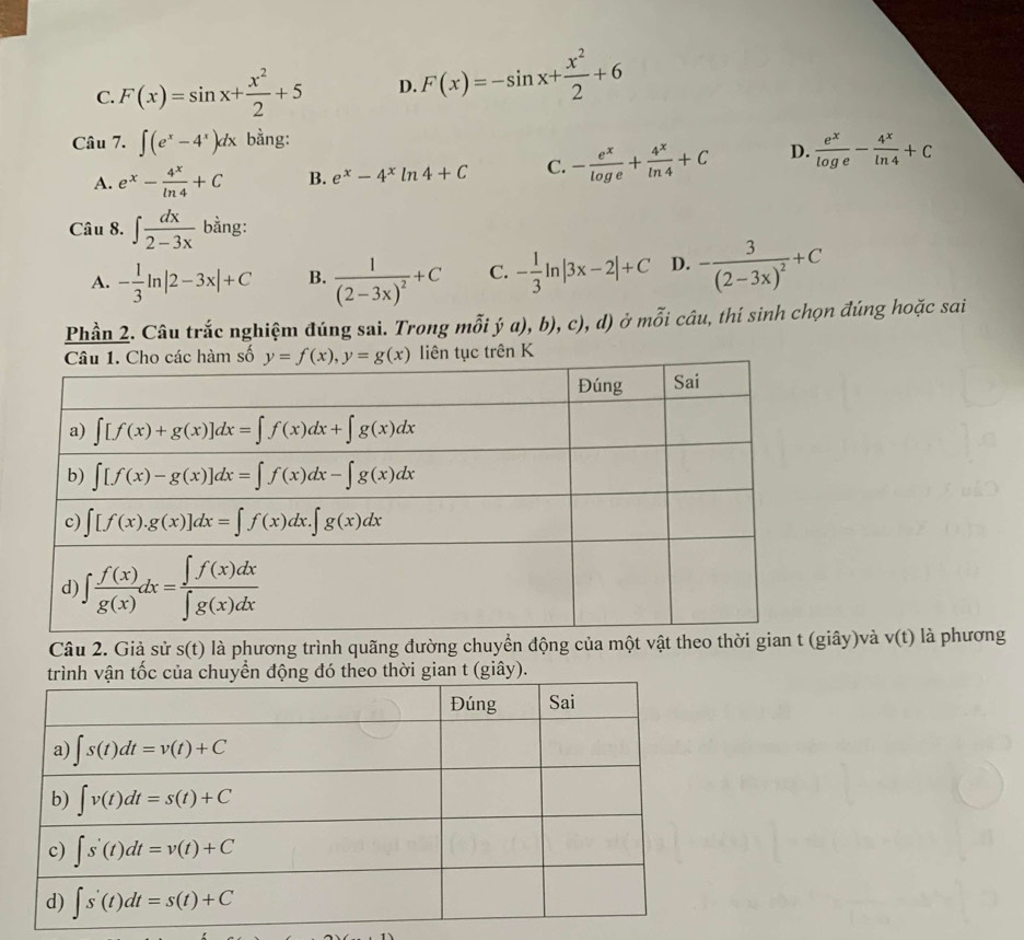 C. F(x)=sin x+ x^2/2 +5 D. F(x)=-sin x+ x^2/2 +6
Câu 7. ∈t (e^x-4^x)dx bằng:
A. e^x- 4^x/ln 4 +C B. e^x-4^xln 4+C C. - e^x/log e + 4^x/ln 4 +C D.  e^x/log e - 4^x/ln 4 +C
Câu 8. ∈t  dx/2-3x  bằng:
A. - 1/3 ln |2-3x|+C B. frac 1(2-3x)^2+C C. - 1/3 ln |3x-2|+C D. -frac 3(2-3x)^2+C
Phần 2. Câu trắc nghiệm đúng sai. Trong mỗi ý a), b), c), d) ở mỗi câu, thí sinh chọn đúng hoặc sai
Câu 2. Giả sử s(t) là phương trình quãng đường chuyển động của một vật theo thời gian t ây)và v(t) là phương
theo thời gian t (giây).