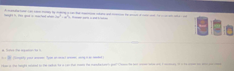 A manufacturer can save money by making a can that maximizes volume and minimizes the amount of metal used. For a can with radius rand 
height h, this goal is reached when 2π r^3=π r^2h. Answer parts a and b below 
a. Solve the equation for h.
h=2r (Simplify your answer. Type an exact answer, using π as needed.) 
How is the height related to the radius for a can that meets the manufacturer's goal? Choose the best answer below and, if necessary, fill in the answer box within your chose