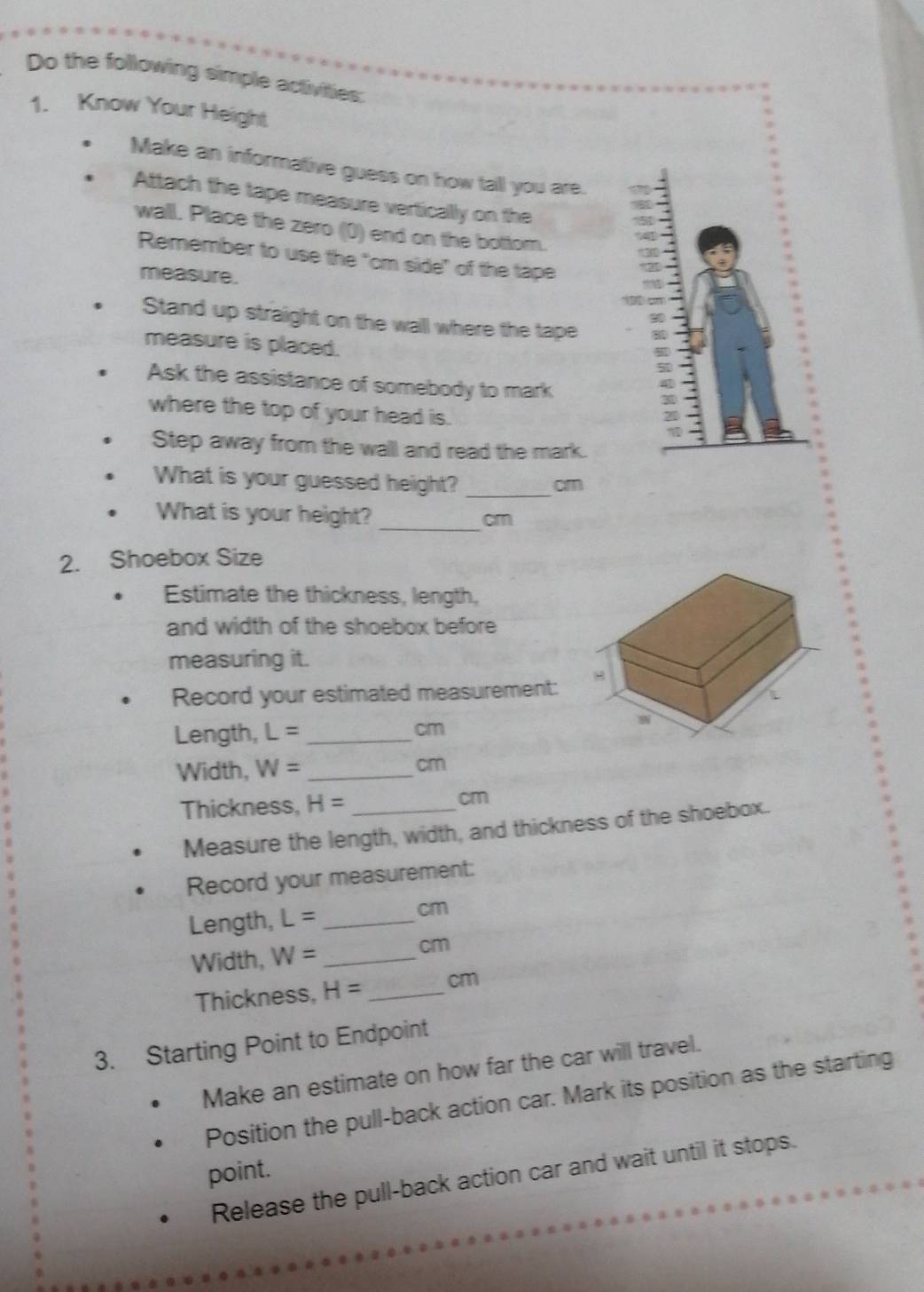 Do the following simple activities: 
1. Know Your Height 
Make an informative guess on how tall you are. 
Attach the tape measure vertically on the 
wall. Place the zero (0) end on the bottom. 
Remember to use the "om side" of the tape 
measure. 
Stand up straight on the wall where the tape 
measure is placed. 
Ask the assistance of somebody to mark 
where the top of your head is. 
Step away from the wall and read the mark. 
_ 
What is your guessed height? cm
_ 
What is your height? cm
2. Shoebox Size 
Estimate the thickness, length, 
and width of the shoebox before 
measuring it. 
Record your estimated measurement: 
Length, L= _ cm
Width, W= _ cm
Thickness, H= _ cm
Measure the length, width, and thickness of the shoebox. 
Record your measurement: 
Length, L= _
cm
Width, W= _ 
cm
Thickness, H= _ cm
3. Starting Point to Endpoint 
Make an estimate on how far the car will travel. 
Position the pull-back action car. Mark its position as the starting 
point. 
Release the pull-back action car and wait until it stops.