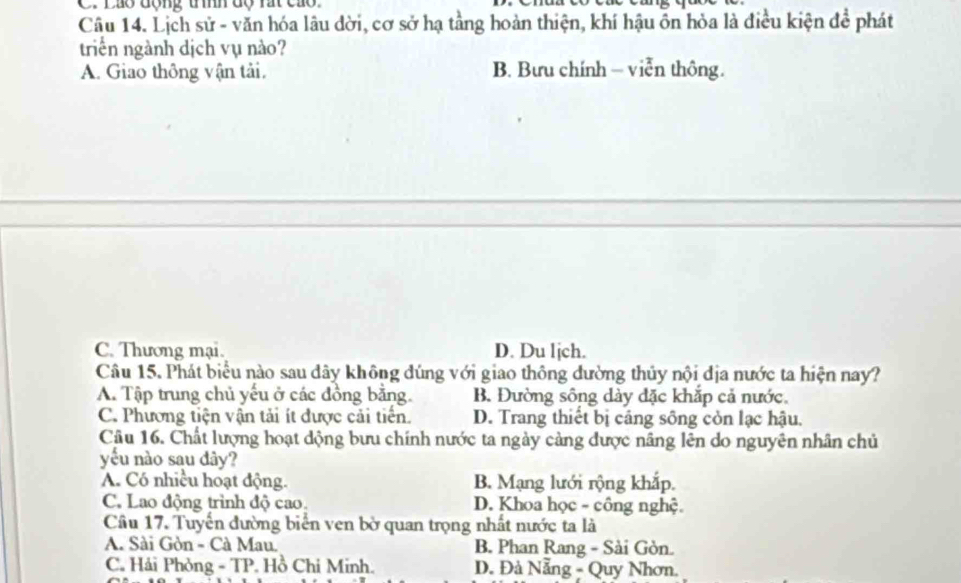 Láo động tính độ rát cao
Câu 14. Lịch sử - văn hóa lâu dời, cơ sở hạ tầng hoàn thiện, khí hậu ôn hỏa là điều kiện để phát
triển ngành dịch vụ nào?
A. Giao thông vận tải. B. Bưu chính - viễn thông.
C. Thương mại. D. Du ljch.
Câu 15. Phát biểu nào sau dây không đúng với giao thông đường thủy nội địa nước ta hiện nay?
A. Tập trung chủ yếu ở các đồng bằng. B. Đường sông dày đặc khắp cả nước.
C. Phương tiện vận tải ít được cải tiến. D. Trang thiết bị cáng sông còn lạc hậu.
Câu 16. Chất lượng hoạt động bưu chính nước ta ngày cảng được nâng lên do nguyên nhân chủ
yếu nào sau dây?
A. Có nhiều hoạt động. B. Mạng lưới rộng khắp.
C. Lao động trình độ cao. D. Khoa học - công nghệ.
Câu 17. Tuyến đường biển ven bờ quan trọng nhất nước ta là
A. Sài Gòn - Cà Mau. B. Phan Rang - Sài Gòn.
C. Hải Phòng - TP. Hồ Chi Minh. D. Đà Nẵng - Quy Nhơn.