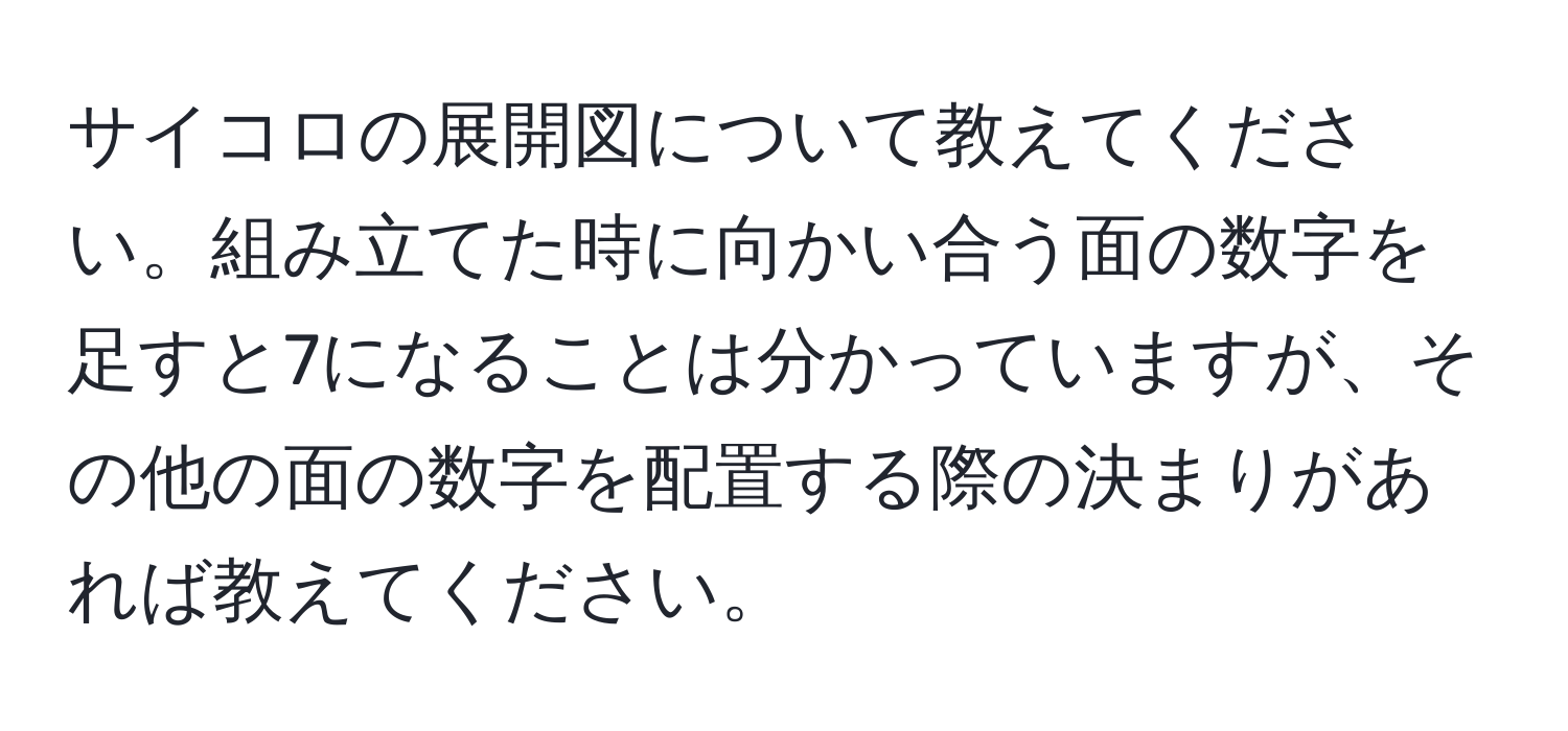 サイコロの展開図について教えてください。組み立てた時に向かい合う面の数字を足すと7になることは分かっていますが、その他の面の数字を配置する際の決まりがあれば教えてください。