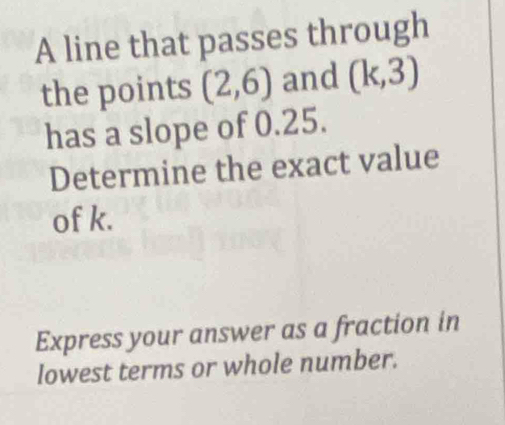 A line that passes through 
the points (2,6) and (k,3)
has a slope of 0.25. 
Determine the exact value 
of k. 
Express your answer as a fraction in 
lowest terms or whole number.