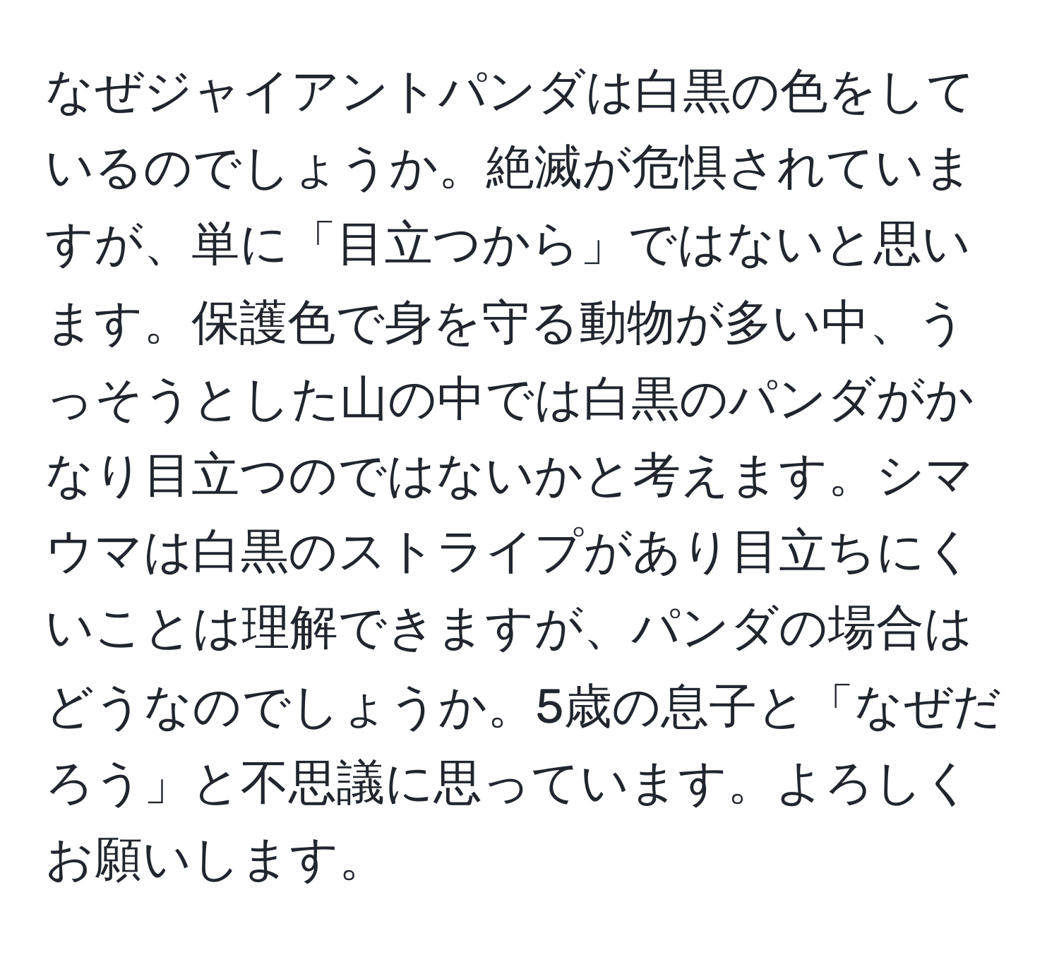 なぜジャイアントパンダは白黒の色をしているのでしょうか。絶滅が危惧されていますが、単に「目立つから」ではないと思います。保護色で身を守る動物が多い中、うっそうとした山の中では白黒のパンダがかなり目立つのではないかと考えます。シマウマは白黒のストライプがあり目立ちにくいことは理解できますが、パンダの場合はどうなのでしょうか。5歳の息子と「なぜだろう」と不思議に思っています。よろしくお願いします。