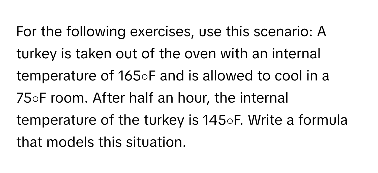 For the following exercises, use this scenario: A turkey is taken out of the oven with an internal temperature of 165∘F and is allowed to cool in a 75∘F room. After half an hour, the internal temperature of the turkey is 145∘F. Write a formula that models this situation.